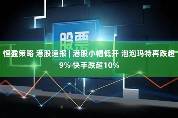 恒盈策略 港股速报 | 港股小幅低开 泡泡玛特再跌超9% 快手跌超10%