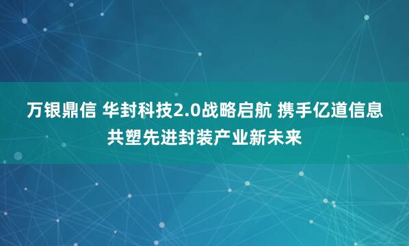 万银鼎信 华封科技2.0战略启航 携手亿道信息共塑先进封装产业新未来