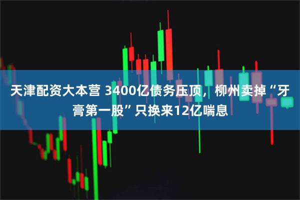 天津配资大本营 3400亿债务压顶,柳州卖掉“牙膏第一股”只换来12亿喘息