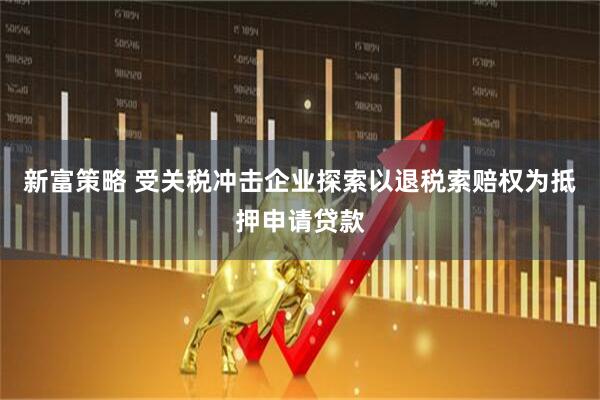 新富策略 受关税冲击企业探索以退税索赔权为抵押申请贷款