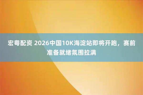宏粤配资 2026中国10K海淀站即将开跑,赛前准备就绪氛围拉满