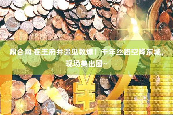 鼎合网 在王府井遇见敦煌！千年丝路空降东城，现场美出圈~