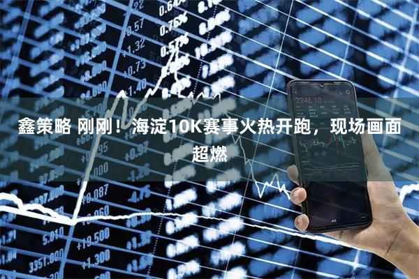 鑫策略 刚刚！海淀10K赛事火热开跑，现场画面超燃