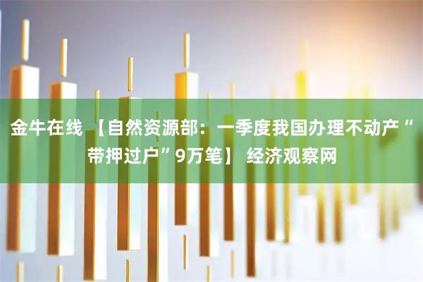 金牛在线 【自然资源部：一季度我国办理不动产“带押过户”9万笔】 经济观察网