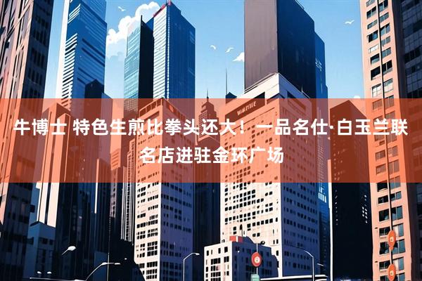 牛博士 特色生煎比拳头还大!一品名仕·白玉兰联名店进驻金环广场