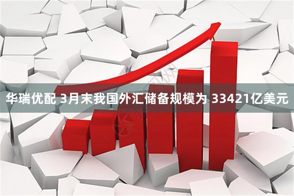 华瑞优配 3月末我国外汇储备规模为 33421亿美元