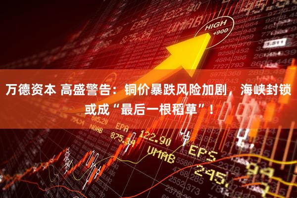 万德资本 高盛警告：铜价暴跌风险加剧，海峡封锁或成“最后一根稻草”！