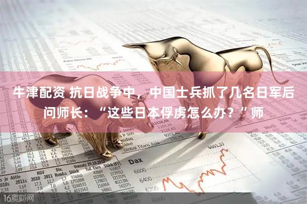 牛津配资 抗日战争中,中国士兵抓了几名日军后问师长:“这些日本俘虏怎么办?”师
