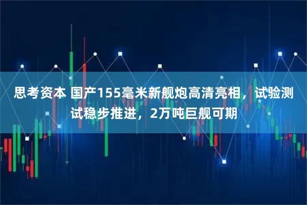 思考资本 国产155毫米新舰炮高清亮相，试验测试稳步推进，2万吨巨舰可期