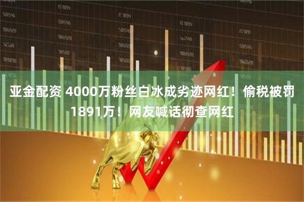 亚金配资 4000万粉丝白冰成劣迹网红！偷税被罚1891万！网友喊话彻查网红