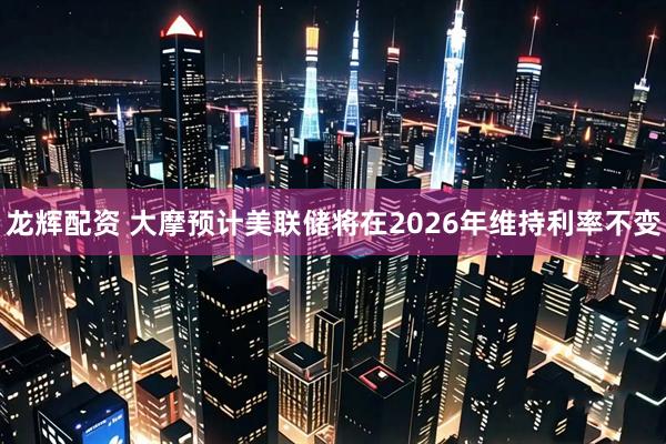 龙辉配资 大摩预计美联储将在2026年维持利率不变