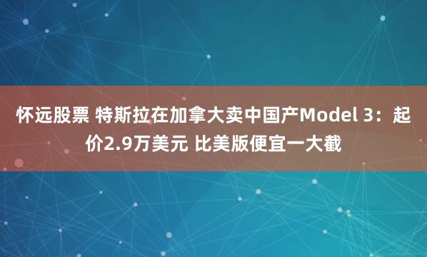 怀远股票 特斯拉在加拿大卖中国产Model 3：起价2.9万美元 比美版便宜一大截