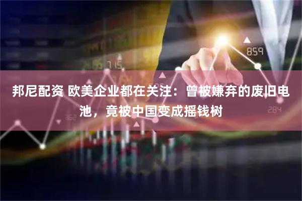 邦尼配资 欧美企业都在关注：曾被嫌弃的废旧电池，竟被中国变成摇钱树