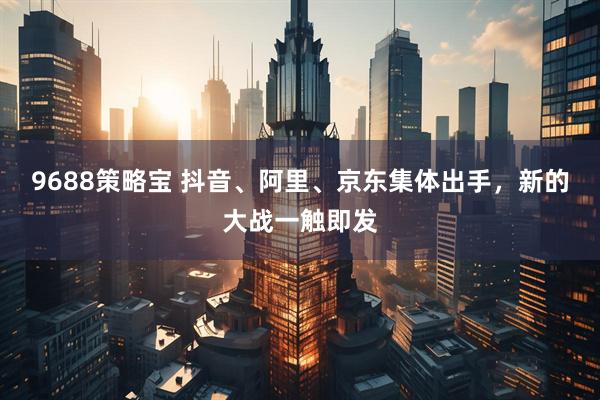 9688策略宝 抖音、阿里、京东集体出手，新的大战一触即发