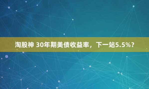 淘股神 30年期美债收益率，下一站5.5%？