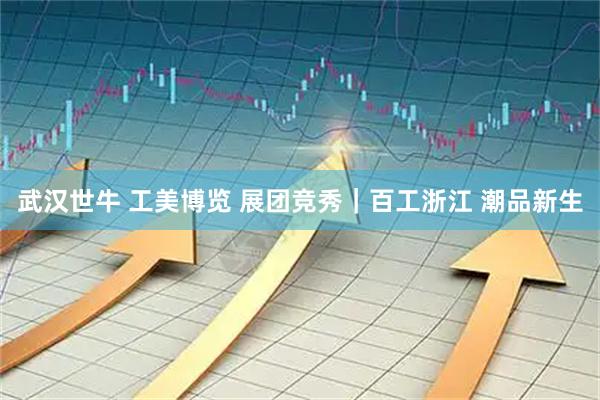武汉世牛 工美博览 展团竞秀｜百工浙江 潮品新生