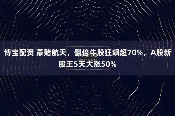 博宝配资 豪赌航天，翻倍牛股狂飙超70%，A股新股王5天大涨50%