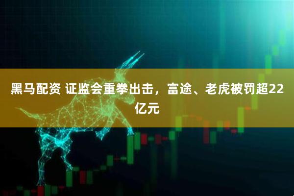 黑马配资 证监会重拳出击，富途、老虎被罚超22亿元