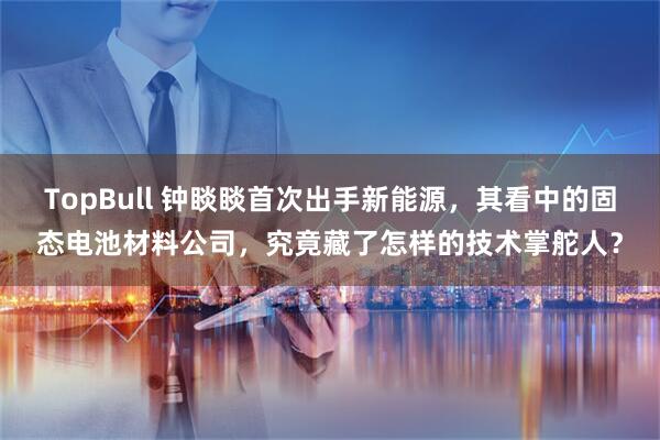 TopBull 钟睒睒首次出手新能源，其看中的固态电池材料公司，究竟藏了怎样的技术掌舵人？