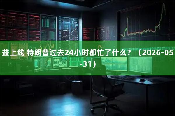 益上线 特朗普过去24小时都忙了什么？（2026-05-31）