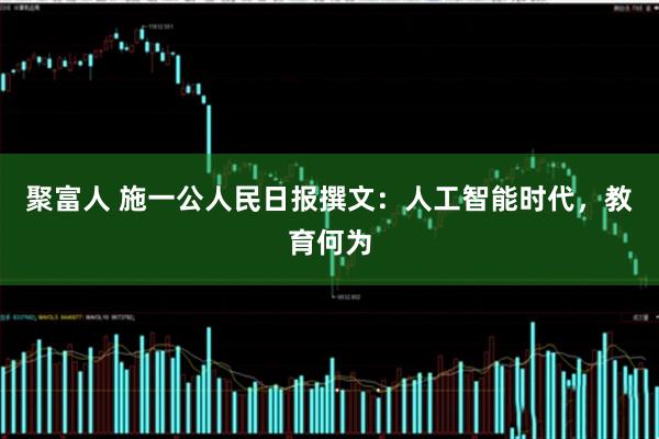 聚富人 施一公人民日报撰文：人工智能时代，教育何为