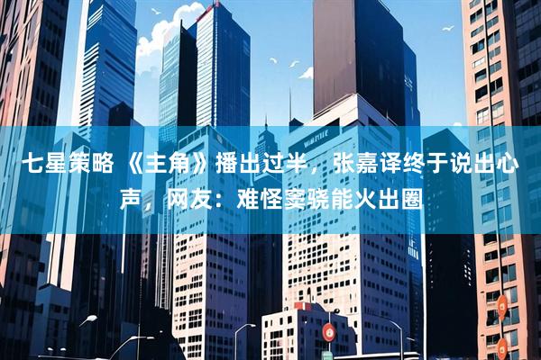 七星策略 《主角》播出过半，张嘉译终于说出心声，网友：难怪窦骁能火出圈