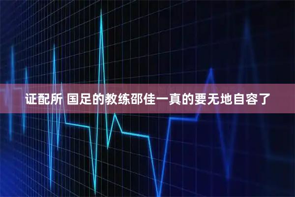 证配所 国足的教练邵佳一真的要无地自容了