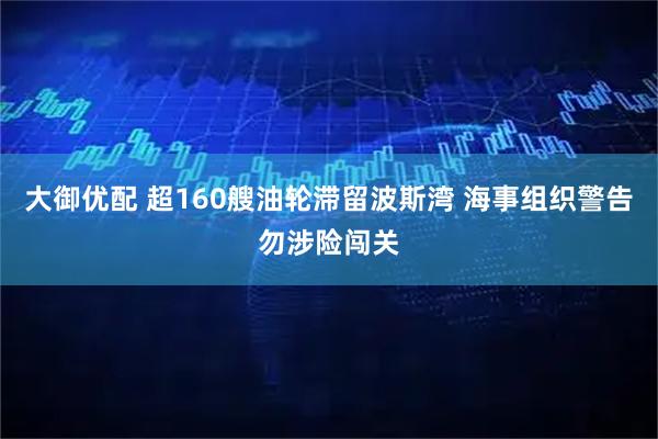 大御优配 超160艘油轮滞留波斯湾 海事组织警告勿涉险闯关