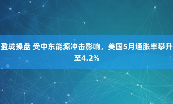 盈珑操盘 受中东能源冲击影响，美国5月通胀率攀升至4.2%