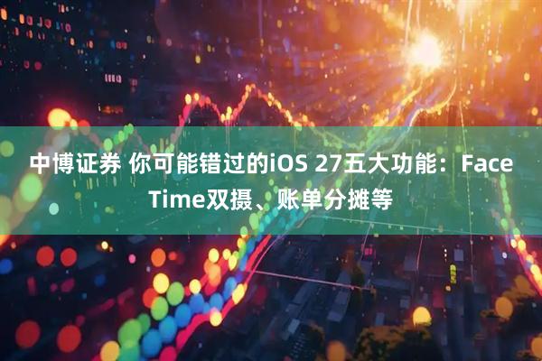 中博证券 你可能错过的iOS 27五大功能：FaceTime双摄、账单分摊等
