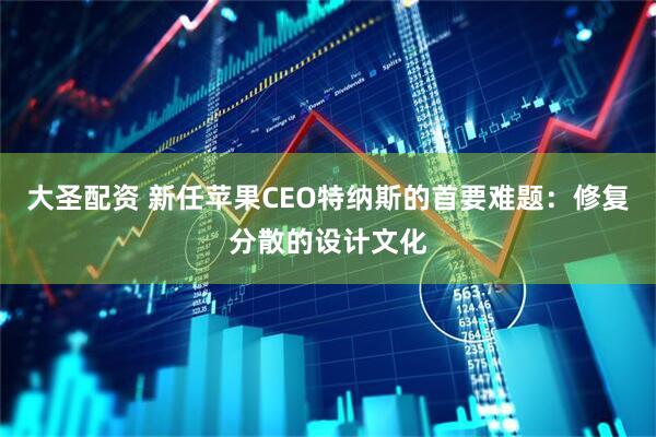 大圣配资 新任苹果CEO特纳斯的首要难题:修复分散的设计文化