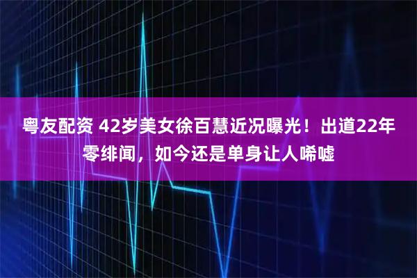粤友配资 42岁美女徐百慧近况曝光！出道22年零绯闻，如今还是单身让人唏嘘