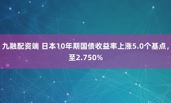 九融配资端 日本10年期国债收益率上涨5.0个基点，至2.750%