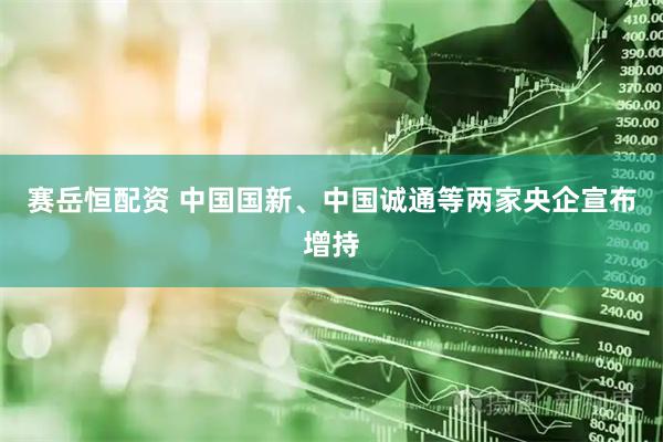赛岳恒配资 中国国新、中国诚通等两家央企宣布增持