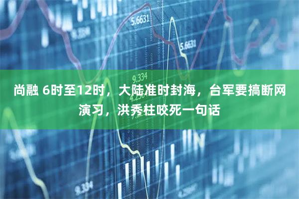 尚融 6时至12时，大陆准时封海，台军要搞断网演习，洪秀柱咬死一句话
