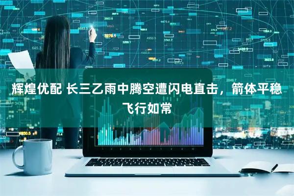 辉煌优配 长三乙雨中腾空遭闪电直击，箭体平稳飞行如常