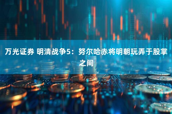 万光证券 明清战争5：努尔哈赤将明朝玩弄于股掌之间