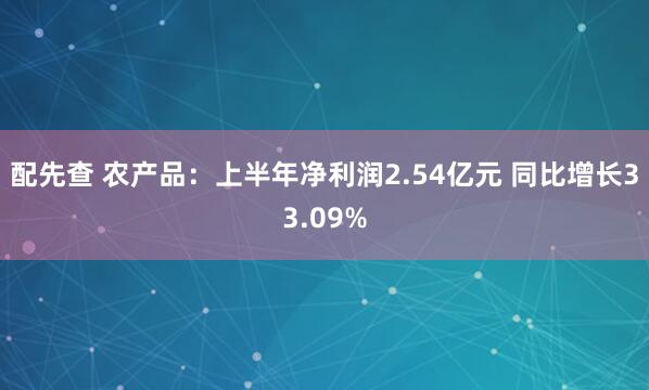 配先查 农产品：上半年净利润2.54亿元 同比增长33.09%