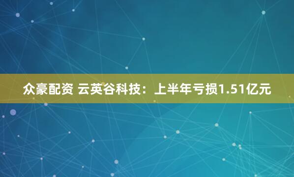众豪配资 云英谷科技：上半年亏损1.51亿元