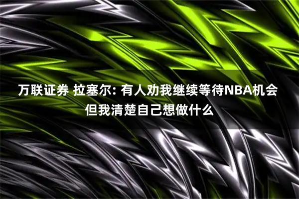 万联证券 拉塞尔: 有人劝我继续等待NBA机会 但我清楚自己想做什么