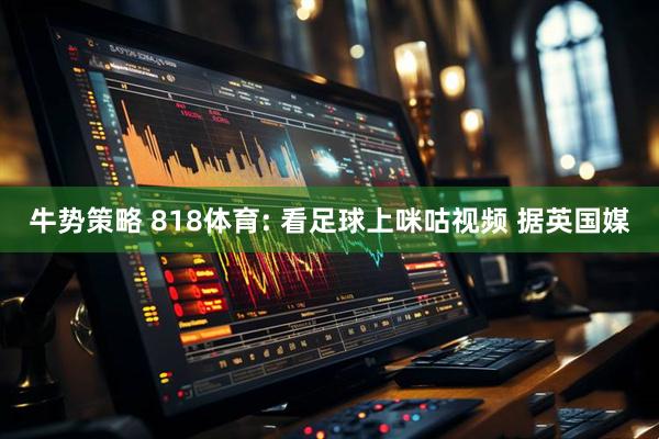 牛势策略 818体育: 看足球上咪咕视频 据英国媒