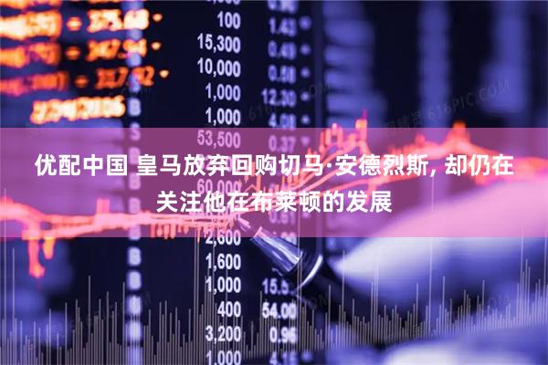优配中国 皇马放弃回购切马·安德烈斯, 却仍在关注他在布莱顿的发展