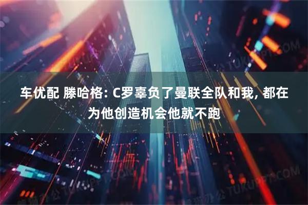 车优配 滕哈格: C罗辜负了曼联全队和我, 都在为他创造机会他就不跑